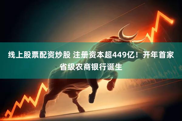 线上股票配资炒股 注册资本超449亿！开年首家省级农商银行诞生