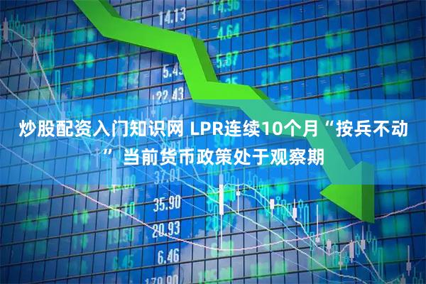 炒股配资入门知识网 LPR连续10个月“按兵不动” 当前货币政策处于观察期