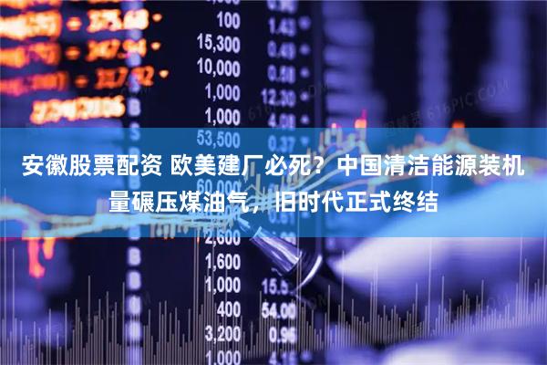 安徽股票配资 欧美建厂必死？中国清洁能源装机量碾压煤油气，旧时代正式终结