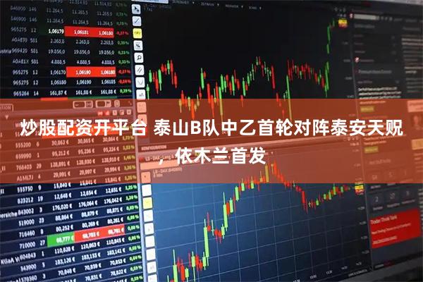 炒股配资开平台 泰山B队中乙首轮对阵泰安天贶，依木兰首发