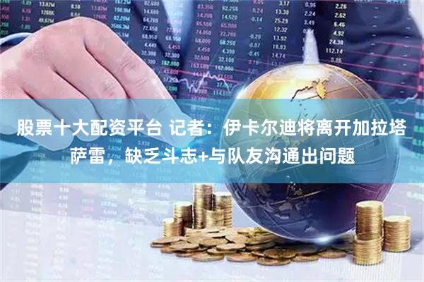 股票十大配资平台 记者：伊卡尔迪将离开加拉塔萨雷，缺乏斗志+与队友沟通出问题