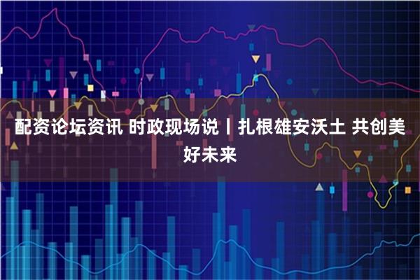配资论坛资讯 时政现场说丨扎根雄安沃土 共创美好未来
