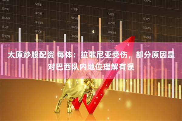 太原炒股配资 每体：拉菲尼亚受伤，部分原因是对巴西队内地位理解有误