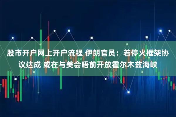 股市开户网上开户流程 伊朗官员：若停火框架协议达成 或在与美会晤前开放霍尔木兹海峡