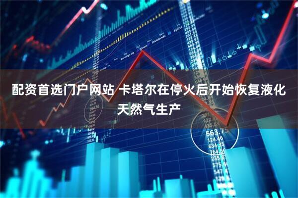配资首选门户网站 卡塔尔在停火后开始恢复液化天然气生产
