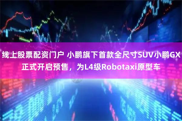 线上股票配资门户 小鹏旗下首款全尺寸SUV小鹏GX正式开启预售，为L4级Robotaxi原型车