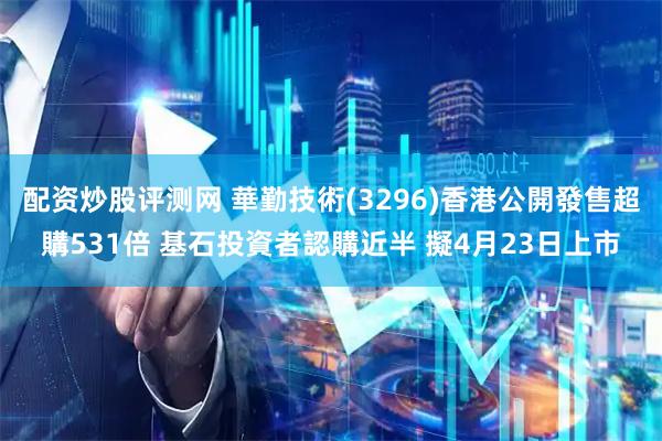 配资炒股评测网 華勤技術(3296)香港公開發售超購531倍 基石投資者認購近半 擬4月23日上市