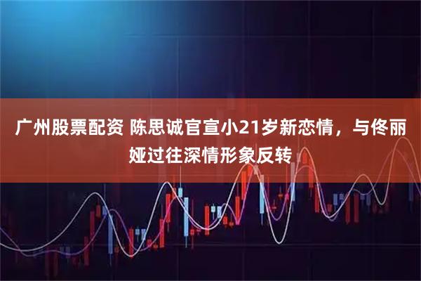 广州股票配资 陈思诚官宣小21岁新恋情，与佟丽娅过往深情形象反转