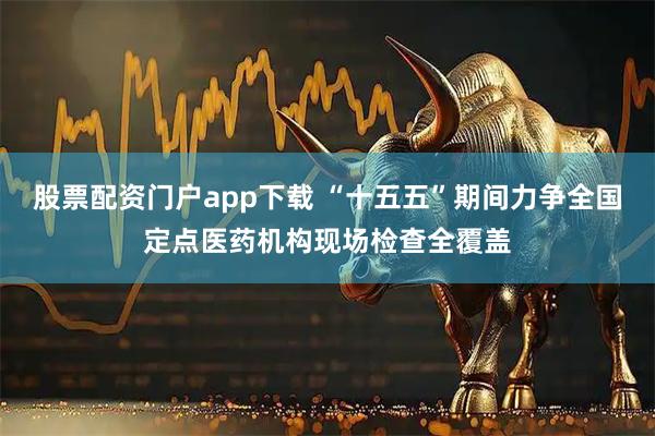 股票配资门户app下载 “十五五”期间力争全国定点医药机构现场检查全覆盖