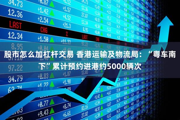 股市怎么加杠杆交易 香港运输及物流局：“粤车南下”累计预约进港约5000辆次