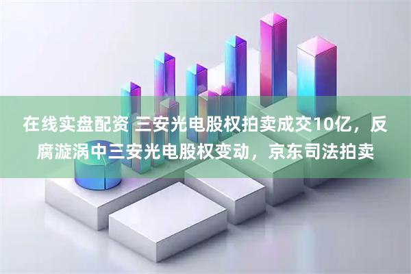 在线实盘配资 三安光电股权拍卖成交10亿，反腐漩涡中三安光电股权变动，京东司法拍卖