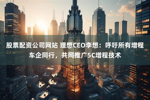 股票配资公司网站 理想CEO李想:呼吁所有增程车企同行,共同推广5C增程技术