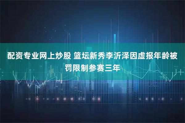配资专业网上炒股 篮坛新秀李沂泽因虚报年龄被罚限制参赛三年