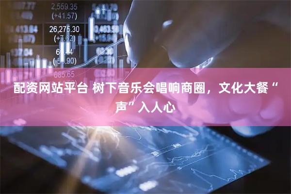 配资网站平台 树下音乐会唱响商圈，文化大餐“声”入人心
