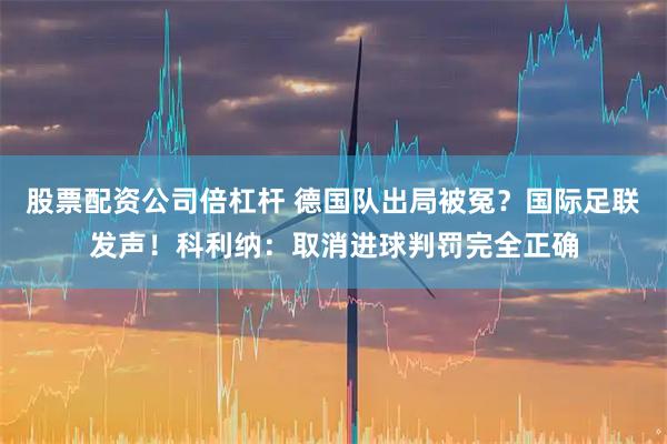 股票配资公司倍杠杆 德国队出局被冤？国际足联发声！科利纳：取消进球判罚完全正确