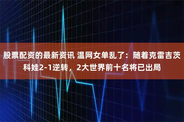 股票配资的最新资讯 温网女单乱了：随着克雷吉茨科娃2-1逆转，2大世界前十名将已出局