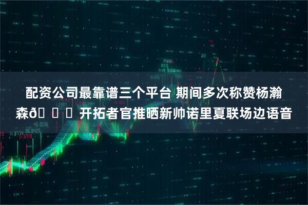 配资公司最靠谱三个平台 期间多次称赞杨瀚森😉开拓者官推晒新帅诺里夏联场边语音